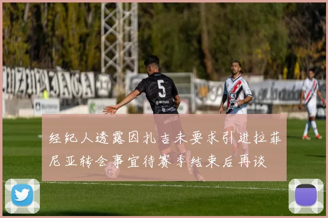 经纪人透露因扎吉未要求引进拉菲尼亚转会事宜待赛季结束后再谈