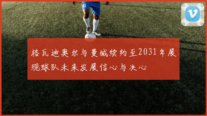 格瓦迪奥尔与曼城续约至2031年展现球队未来发展信心与决心