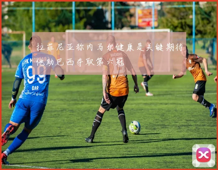 拉菲尼亚称内马尔健康是关键期待他助巴西夺取第六冠