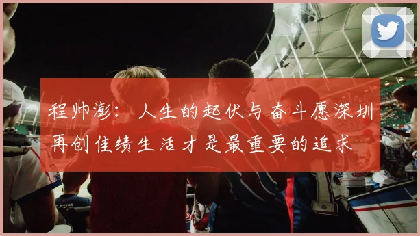 程帅澎：人生的起伏与奋斗愿深圳再创佳绩生活才是最重要的追求