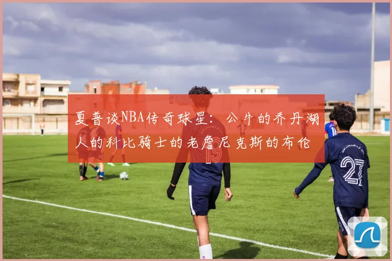 夏普谈NBA传奇球星：公牛的乔丹湖人的科比骑士的老詹尼克斯的布伦森