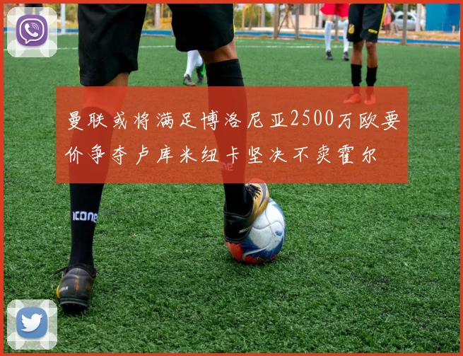 曼联或将满足博洛尼亚2500万欧要价争夺卢库米纽卡坚决不卖霍尔