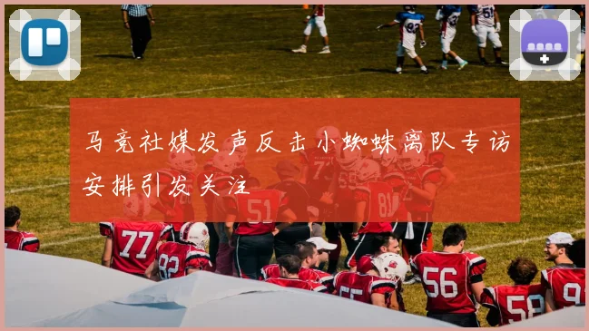 马竞社媒发声反击小蜘蛛离队专访安排引发关注