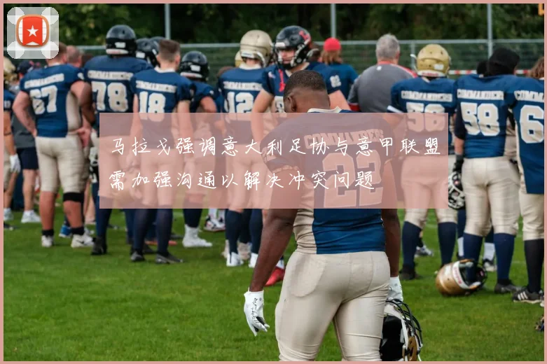 马拉戈强调意大利足协与意甲联盟需加强沟通以解决冲突问题
