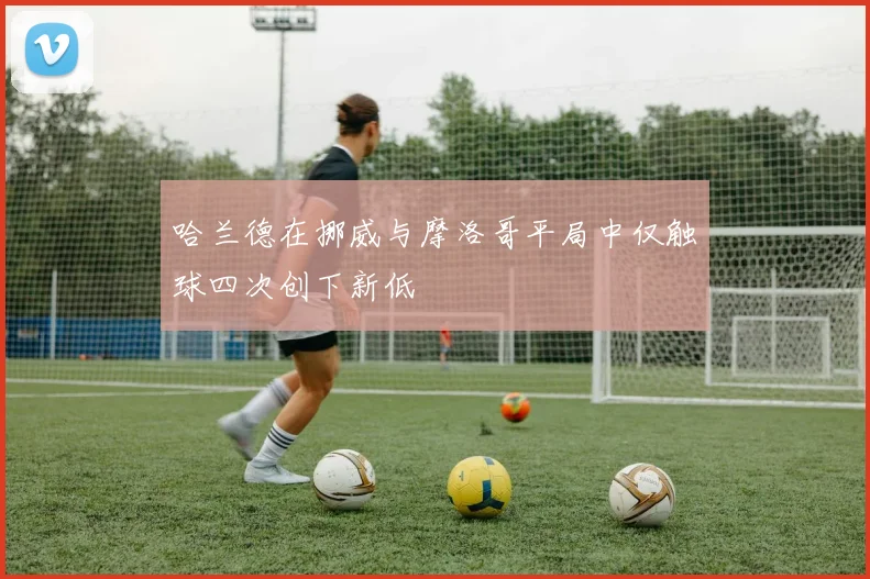 哈兰德在挪威与摩洛哥平局中仅触球四次创下新低